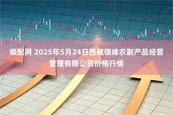 顺配网 2025年5月24日西藏领峰农副产品经营管理有限公司价格行情