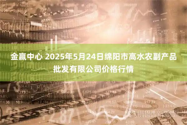 金赢中心 2025年5月24日绵阳市高水农副产品批发有限公司价格行情