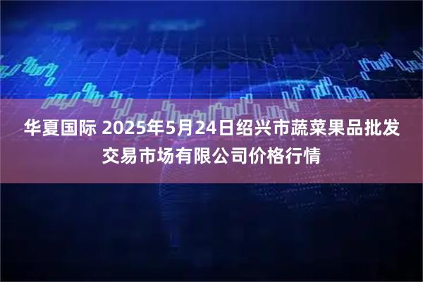 华夏国际 2025年5月24日绍兴市蔬菜果品批发交易市场有限公司价格行情