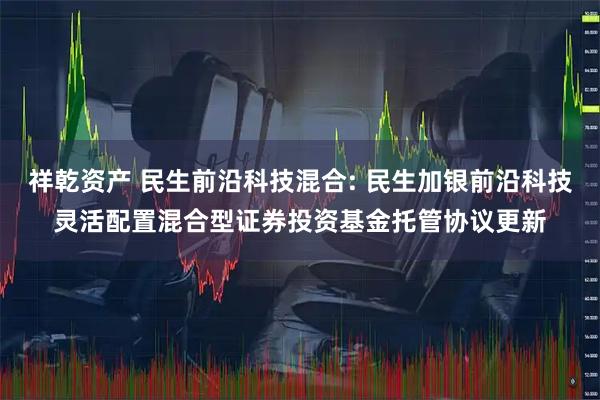 祥乾资产 民生前沿科技混合: 民生加银前沿科技灵活配置混合型证券投资基金托管协议更新
