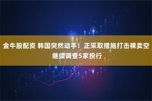 金牛股配资 韩国突然动手！正采取措施打击裸卖空 继续调查5家投行