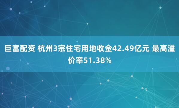 巨富配资 杭州3宗住宅用地收金42.49亿元 最高溢价率51.38%