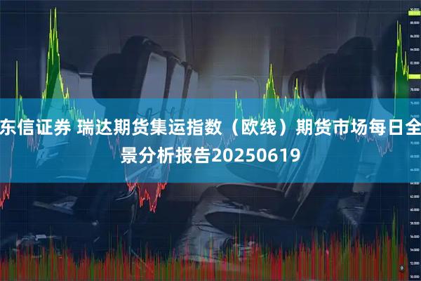 东信证券 瑞达期货集运指数（欧线）期货市场每日全景分析报告20250619