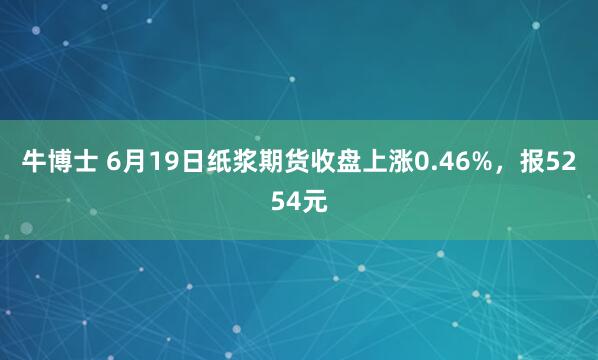 牛博士 6月19日纸浆期货收盘上涨0.46%，报5254元