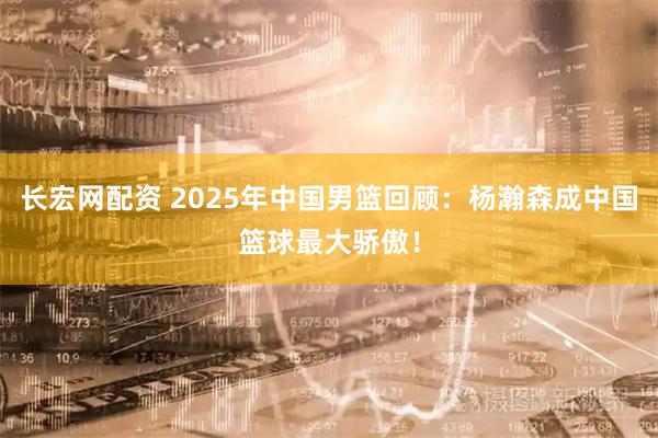 长宏网配资 2025年中国男篮回顾：杨瀚森成中国篮球最大骄傲！