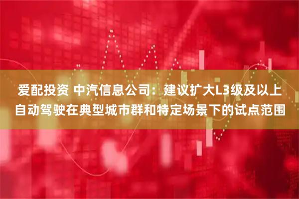爱配投资 中汽信息公司：建议扩大L3级及以上自动驾驶在典型城市群和特定场景下的试点范围