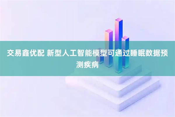 交易鑫优配 新型人工智能模型可通过睡眠数据预测疾病