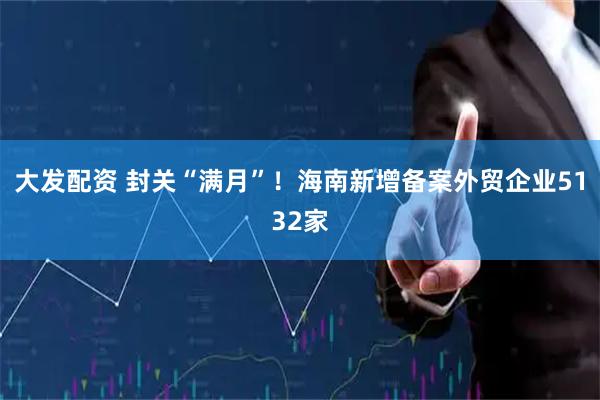 大发配资 封关“满月”！海南新增备案外贸企业5132家