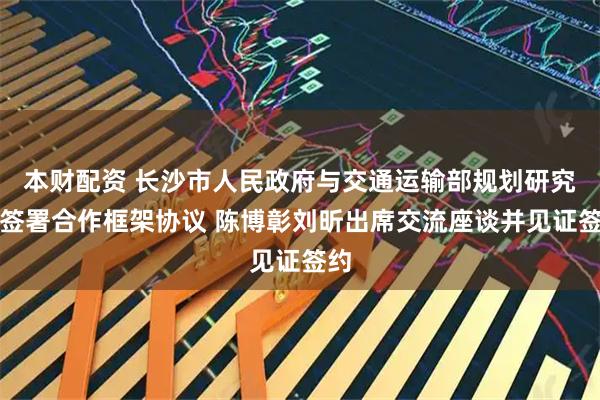本财配资 长沙市人民政府与交通运输部规划研究院签署合作框架协议 陈博彰刘昕出席交流座谈并见证签约