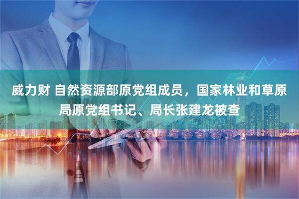 威力财 自然资源部原党组成员，国家林业和草原局原党组书记、局长张建龙被查