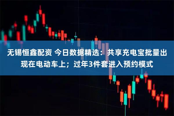 无锡恒鑫配资 今日数据精选：共享充电宝批量出现在电动车上；过年3件套进入预约模式