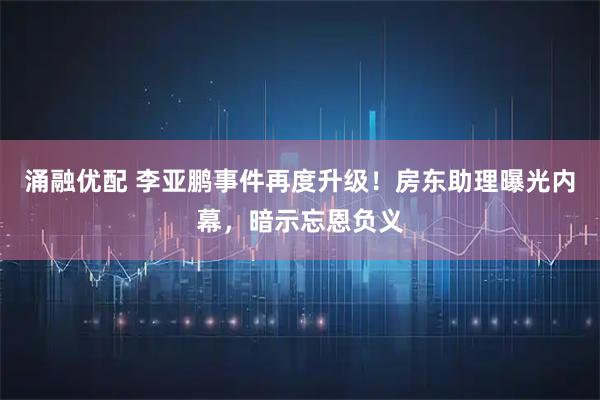 涌融优配 李亚鹏事件再度升级!房东助理曝光内幕,暗示忘恩负义