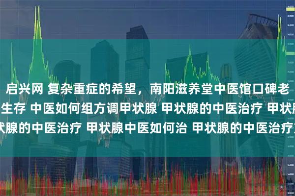 启兴网 复杂重症的希望，南阳滋养堂中医馆口碑老中医：扶正固本，带瘤生存 中医如何组方调甲状腺 甲状腺的中医治疗 甲状腺中医如何治 甲状腺的中医治疗方法