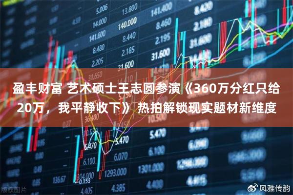 盈丰财富 艺术硕士王志圆参演《360万分红只给20万，我平静收下》 热拍解锁现实题材新维度
