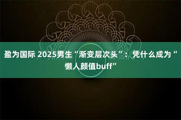 盈为国际 2025男生“渐变层次头”:凭什么成为“懒人颜值buff”