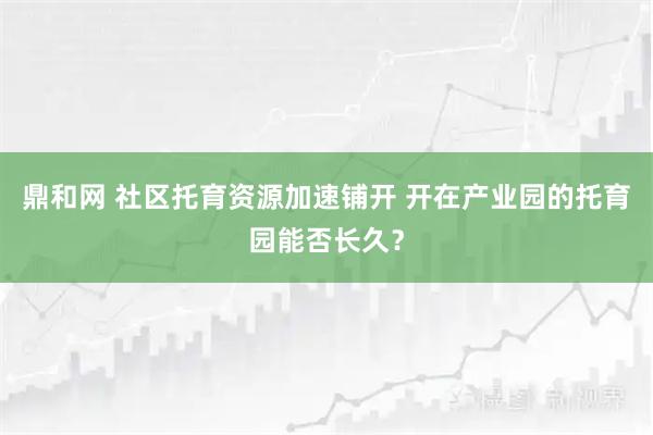 鼎和网 社区托育资源加速铺开 开在产业园的托育园能否长久？