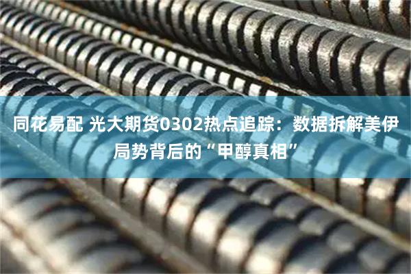 同花易配 光大期货0302热点追踪：数据拆解美伊局势背后的“甲醇真相”