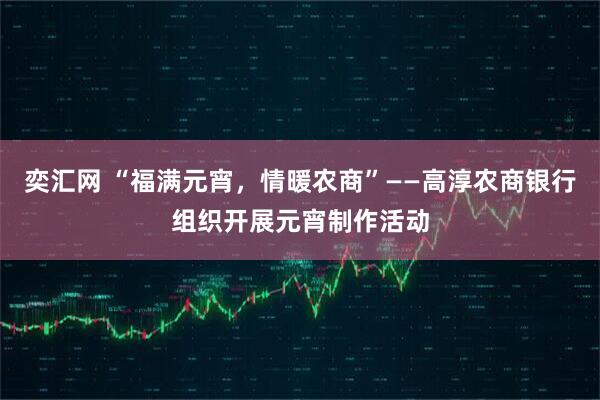 奕汇网 “福满元宵，情暖农商”——高淳农商银行组织开展元宵制作活动