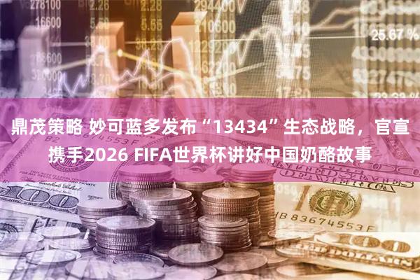 鼎茂策略 妙可蓝多发布“13434”生态战略，官宣携手2026 FIFA世界杯讲好中国奶酪故事