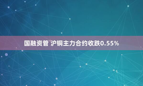 国融资管 沪铜主力合约收跌0.55%