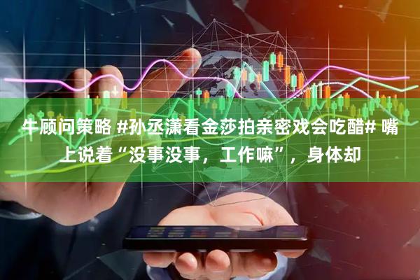 牛顾问策略 #孙丞潇看金莎拍亲密戏会吃醋# 嘴上说着“没事没事，工作嘛”，身体却