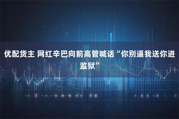 优配货主 网红辛巴向前高管喊话“你别逼我送你进监狱”