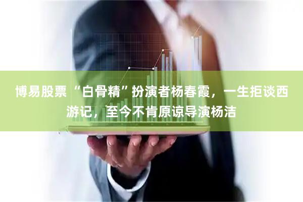博易股票 “白骨精”扮演者杨春霞，一生拒谈西游记，至今不肯原谅导演杨洁