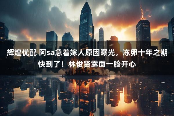 辉煌优配 阿sa急着嫁人原因曝光，冻卵十年之期快到了！林俊贤露面一脸开心