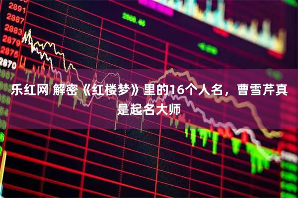 乐红网 解密《红楼梦》里的16个人名，曹雪芹真是起名大师