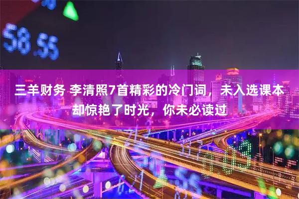 三羊财务 李清照7首精彩的冷门词，未入选课本却惊艳了时光，你未必读过