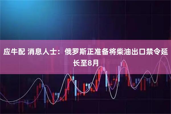 应牛配 消息人士：俄罗斯正准备将柴油出口禁令延长至8月